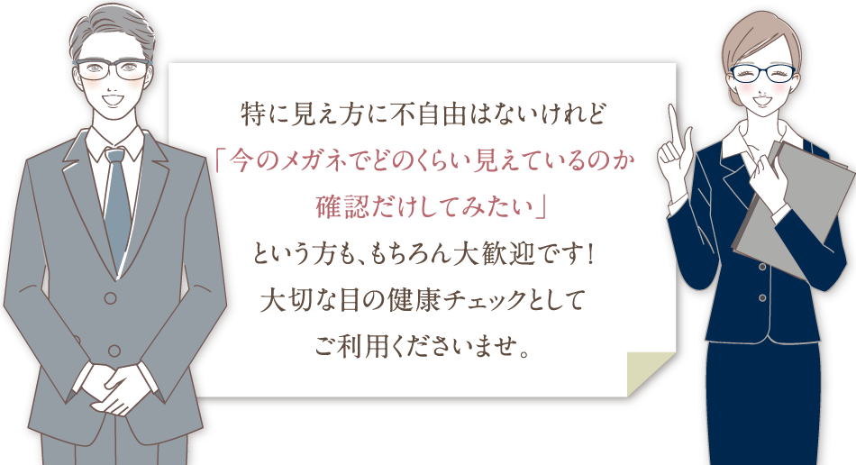 特に見え方に不自由はないけれど「今のメガネでどのくらい見えているのか確認だけしてみたい」という方も、もちろん大歓迎です！大切な目の健康チェックとしてご利用くださいませ。