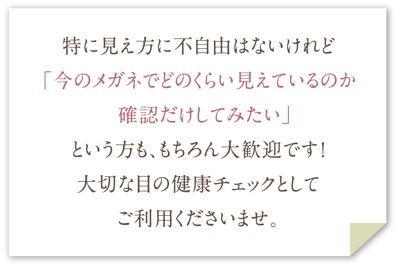 特に見え方に不自由はないけれど「今のメガネでどのくらい見えているのか 確認だけしてみたい」という方も、もちろん大歓迎です！大切な目の健康チェックとしてご利用くださいませ。